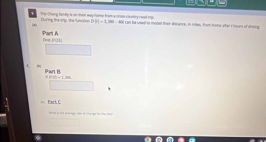 1 = 
9 The Chang family is on their way home from a cross-country road trip. 
During the trip, the function D(t)=2, 280-60t can be used to model their distance, in miles, from home after t hours of driving. 
(a) 
Part A 
Find D(15)
□  
(b) 
Part B 
If D(t)=1,200, 
□ 
(c) Part C 
What is the average rate of change for the D(t)?