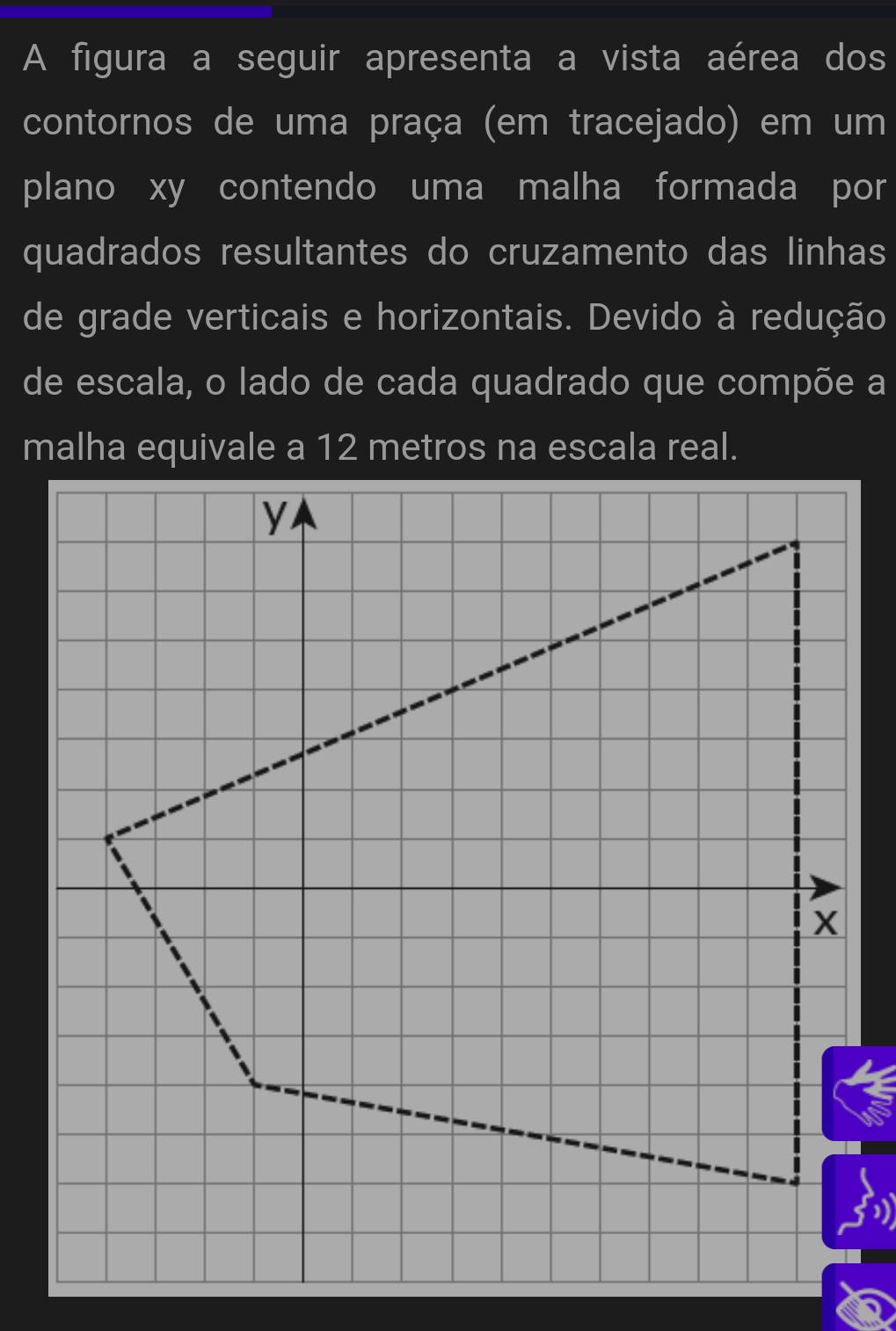 A figura a seguir apresenta a vista aérea dos 
contornos de uma praça (em tracejado) em um 
plano xy contendo uma malha formada por 
quadrados resultantes do cruzamento das linhas 
de grade verticais e horizontais. Devido à redução 
de escala, o lado de cada quadrado que compõe a