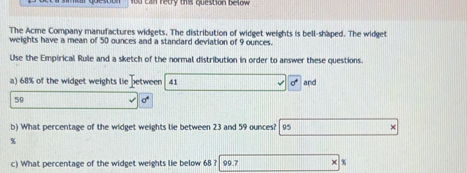 fou can retry this question below 
The Acme Company manufactures widgets. The distribution of widget weights is bell-shaped. The widget 
weights have a mean of 50 ounces and a standard deviation of 9 ounces. 
Use the Empirical Rule and a sketch of the normal distribution in order to answer these questions. 
a) 68% of the widget weights lie between 41 sigma° and
59
b) What percentage of the widget weights lie between 23 and 59 ounces? 95 χ
%
c) What percentage of the widget weights lie below 68 ? 99.7 × %