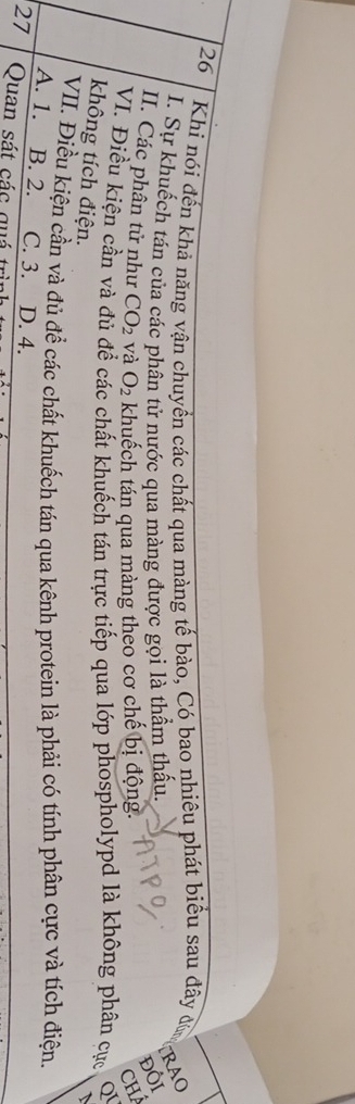 Khi nói đến khả năng vận chuyển các chất qua màng tế bào, Có bao nhiêu phát biểu sau đây đủ
I. Sự khuếch tán của các phân tử nước qua màng được gọi là thầm thấu.
RAO
ĐỒI
II. Các phân tử như CO_2 và O_2 khuếch tán qua màng theo cơ chế bị động. CHÁ
VI. Điều kiện cần và đủ để các chất khuếch tán trực tiếp qua lớp phospholypd là không phân cục Q
không tích điện.
VII. Điều kiện cần và đủ để các chất khuếch tán qua kênh protein là phải có tính phân cực và tích điện.
A. 1. B. 2. C. 3. D. 4.
27 Quan sát các quá trì