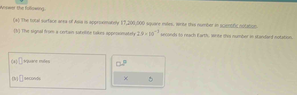 Answer the following. 
(a) The total surface area of Asia is approximately 17,200,000 square miles. Write this number in scientific notation. 
(b) The signal from a certain satellite takes approximately 2.9* 10^(-3) seconds to reach Earth. Write this number in standard notation. 
(a) □ square miles
□ sqrt(∈fty )
(b) □ seconds ×