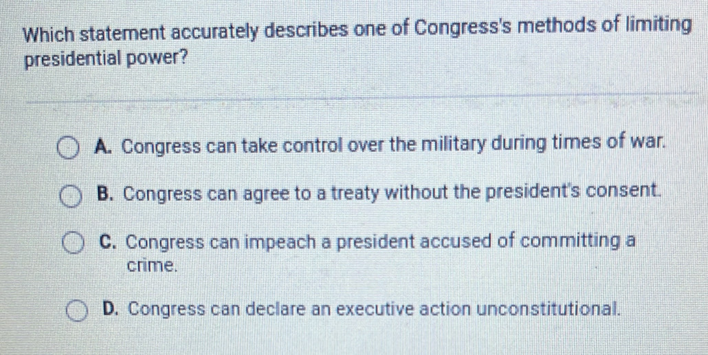 Which statement accurately describes one of Congress's methods of limiting
presidential power?
A. Congress can take control over the military during times of war.
B. Congress can agree to a treaty without the president's consent.
C. Congress can impeach a president accused of committing a
crime.
D. Congress can declare an executive action unconstitutional.