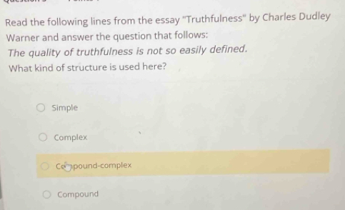 Read the following lines from the essay ''Truthfulness'' by Charles Dudley
Warner and answer the question that follows:
The quality of truthfulness is not so easily defined.
What kind of structure is used here?
Simple
Complex
Cempound-complex
Compound