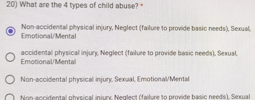 What are the 4 types of child abuse? *
Non-accidental physical injury, Neglect (failure to provide basic needs), Sexual,
Emotional/Mental
accidental physical injury, Neglect (failure to provide basic needs), Sexual,
Emotional/Mental
Non-accidental physical injury, Sexual, Emotional/Mental
Non-accidental physical iniury, Neglect (failure to provide basic needs), Sexual