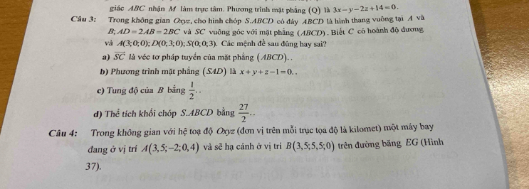 giác ABC nhận M làm trực tâm. Phương trình mặt phẳng (Q) là 3x-y-2z+14=0. 
Câu 3: Trong không gian Oxyz, cho hình chóp S. ABCD có đáy ABCD là hình thang vuông tại A và
B; AD=2AB=2BC và SC vuông góc với mặt phẳng (ABCD). Biết C có hoành độ dương 
và A(3;0;0); D(0;3;0); S(0;0;3). Các mệnh đề sau đúng hay sai? 
a) vector SC là véc tơ pháp tuyển của mặt phầng (ABCD). . 
b) Phương trình mặt phẳng (S4D) là x+y+z-1=0.. 
c) Tung độ của B bằng  1/2 .. 
d) Thể tích khối chóp S. ABCD bằng  27/2 .. 
Câu 4: Trong không gian với hệ toạ độ Oxyz (đơn vị trên mỗi trục tọa độ là kilomet) một máy bay 
đang ở vị trí A(3,5;-2;0,4) và sẽ hạ cánh ở vị trí B(3,5;5,5;0) trên đường băng EG (Hình
37).