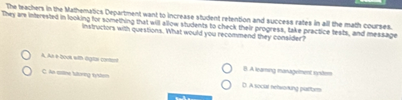 The teachers in the Mathematics Department want to increase student retention and success rates in all the math courses.
They are interested in looking for something that will allow students to check their progress, take practice tests, and message
Instructors with questions. What would you recommend they consider?
A. An e-2o0i with dgtal contant B. A learing manageiment systern
C. An artine tultoring system D. A social netwoning platform