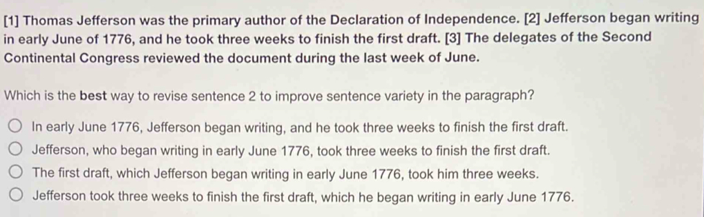 [1] Thomas Jefferson was the primary author of the Declaration of Independence. [2] Jefferson began writing
in early June of 1776, and he took three weeks to finish the first draft. [3] The delegates of the Second
Continental Congress reviewed the document during the last week of June.
Which is the best way to revise sentence 2 to improve sentence variety in the paragraph?
In early June 1776, Jefferson began writing, and he took three weeks to finish the first draft.
Jefferson, who began writing in early June 1776, took three weeks to finish the first draft.
The first draft, which Jefferson began writing in early June 1776, took him three weeks.
Jefferson took three weeks to finish the first draft, which he began writing in early June 1776.