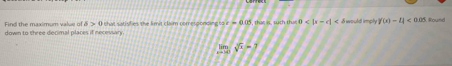 Find the maximum value of delta >0 that satisfies the limit claim corresponding to c=0.05 , that is, such that 0 would imply |f(x)-4<0.05
down to three decimal places if necessary. . Round
limlimits _xto 0sqrt[3](x)=7