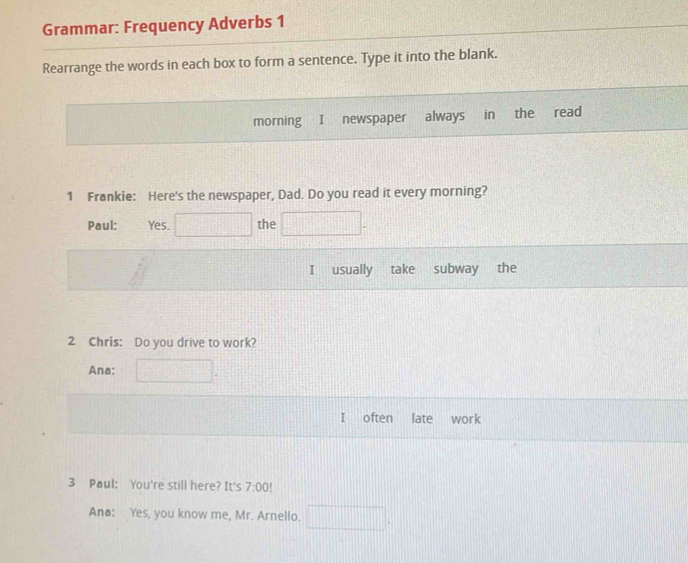 Grammar: Frequency Adverbs 1 
Rearrange the words in each box to form a sentence. Type it into the blank. 
morning I newspaper always in the read 
1 Frankie: Here's the newspaper, Dad. Do you read it every morning? 
Paul: Yes. □ the □ . 
I usually take subway 
2 Chris: Do you drive to work? 
Ana: □ . 
I often late work 
3 Paul: You're still here? It's 7:00! 
Ana: Yes, you know me, Mr. Arnello. □ .