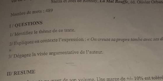 Stella et Joël de Rosnay, La Mal Bouffe, éd. Olivier Orban 
Nombre de mots : 489 
I / QUESTIONS 
1/ Identifiez Ie thème de ce texte. 
2/ Expliquez en contexte l’expression : « On creuse sa propre tombe avec ses d 
3/ Dégagez la visée argumentative de 'auteur. 1 
II/ RESUME 
qart de son volume. Une marge de +/- 10% est toléré