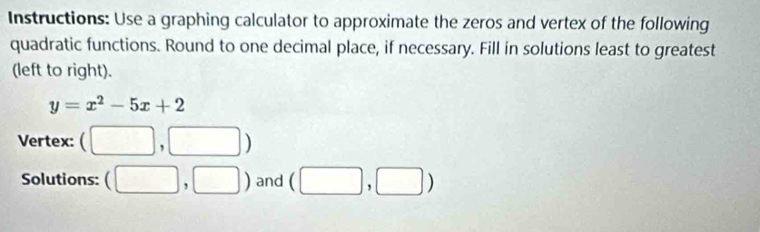 Instructions: Use a graphing calculator to approximate the zeros and vertex of the following 
quadratic functions. Round to one decimal place, if necessary. Fill in solutions least to greatest 
(left to right).
y=x^2-5x+2
Vertex: (□ ,□ )
Solutions: (□ ,□ ) and (□ ,□ )