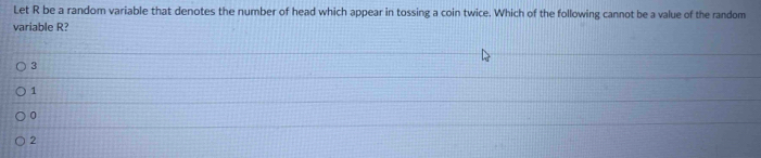 Let R be a random variable that denotes the number of head which appear in tossing a coin twice. Which of the following cannot be a value of the random
variable R?
3
1
0
2