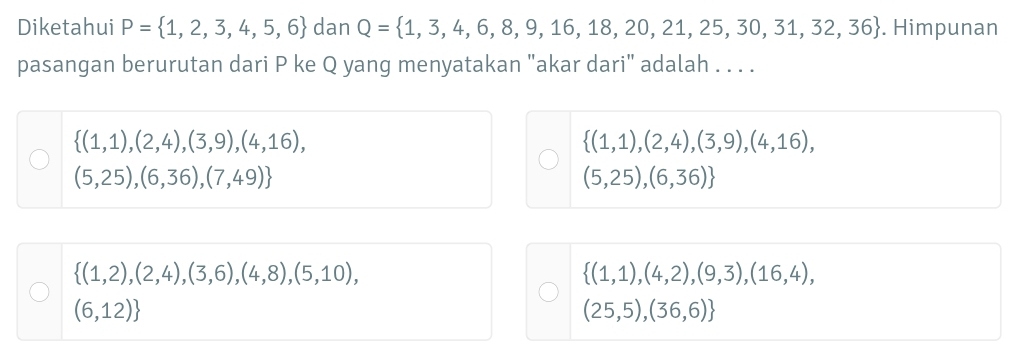 Diketahui P= 1,2,3,4,5,6 dan Q= 1,3,4,6,8,9,16,18,20,21,25,30,31,32,36. Himpunan
pasangan berurutan dari P ke Q yang menyatakan "akar dari" adalah . . . .
 (1,1),(2,4),(3,9),(4,16),
 (1,1),(2,4),(3,9),(4,16),
(5,25),(6,36),(7,49)
(5,25),(6,36)
 (1,2),(2,4),(3,6),(4,8),(5,10),
 (1,1),(4,2),(9,3),(16,4),
(6,12)
(25,5),(36,6)