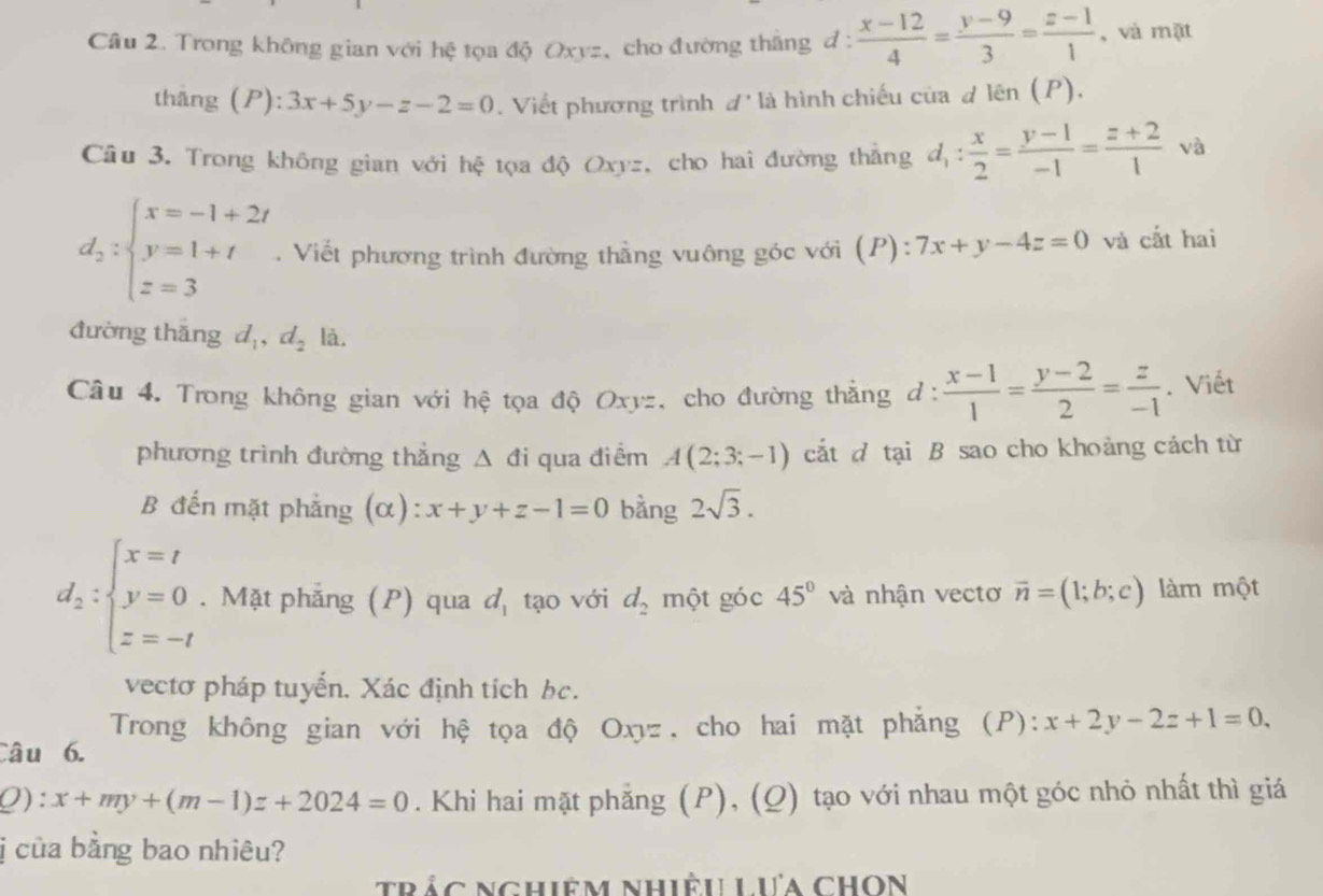 Trong không gian với hệ tọa độ Oxyz, cho đường thắng d :  (x-12)/4 = (y-9)/3 = (z-1)/1  , và mặt
thắng (P): 3x+5y-z-2=0. Viết phương trình đ là hình chiếu của d len(P ).
Câu 3. Trong không gian với hệ tọa độ Oxyz, cho hai đường thắng d_1: x/2 = (y-1)/-1 = (z+2)/1  và
d_2:beginarrayl x=-1+2t y=1+t z=3endarray.. Viết phương trình đường thằng vuông góc với (P): 7x+y-4z=0 và cắt hai
đường thǎng d_1,d_2 là,
Câu 4. Trong không gian với hệ tọa độ Oxyz, cho đường thẳng d: (x-1)/1 = (y-2)/2 = z/-1 . Viết
phương trình đường thẳng Δ đi qua điểm A(2;3;-1) cắt đ tại B sao cho khoảng cách từ
B đến mặt phẳng (α) x+y+z-1=0 bằng 2sqrt(3).
d_2:beginarrayl x=t y=0 z=-tendarray.. Mặt phẳng (P) qua d_1 tạo với d_2 một góc 45° và nhận vectơ vector n=(1;b;c) làm một
vectơ pháp tuyến. Xác định tích bc.
Trong không gian với hệ tọa độ Oxyz, cho hai mặt phẳng (P): x+2y-2z+1=0.
Câu 6.
Q) :x+my+(m-1)z+2024=0. Khi hai mặt phẳng (P), (Q) tạo với nhau một góc nhỏ nhất thì giá
ị của bằng bao nhiêu?
trắc nghiêm nhiệu Lưa ChOn