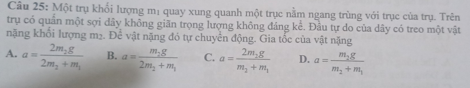 Một trụ khối lượng mị quay xung quanh một trục nằm ngang trùng với trục của trụ. Trên
trụ có quần một sợi dây không giãn trọng lượng không đáng kể. Đầu tự do của dây có treo một vật
nặng khối lượng m2. Để vật nặng đó tự chuyển động. Gia tốc của vật nặng
A. a=frac 2m_2g2m_2+m_1 B. a=frac m_2g2m_2+m_1 C. a=frac 2m_2gm_2+m_1 D. a=frac m_2gm_2+m_1