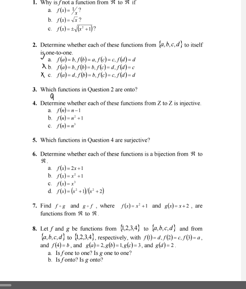 Why is not a function from Rto R if
a. f(x)=1/x ?
b. f(x)=sqrt(x) ?
c. f(x)=± sqrt((x^2+1)) ?
2. Determine whether each of these functions from  a,b,c,d to itself
is one-to-one.
a. f(a)=b,f(b)=a,f(c)=c,f(d)=d
b, f(a)=b,f(b)=b,f(c)=d,f(d)=c
c. f(a)=d,f(b)=b,f(c)=c,f(d)=d
3. Which functions in Question 2 are onto?
4. Determine whether each of these functions from Z to Z is injective.
a. f(n)=n-1
b. f(n)=n^2+1
c. f(n)=n^3
5. Which functions in Question 4 are surjective?
6. Determine whether each of these functions is a bijection from R to
R.
a. f(x)=2x+1
b. f(x)=x^2+1
c. f(x)=x^3
d. f(x)=(x^2+1)/(x^2+2)
7, Find fcirc g and gcirc f , where f(x)=x^2+1 and g(x)=x+2 , are
functions from R to R
8. Let∫and g be functions from  1,2,3,4 to  a,b,c,d and from
 a,b,c,d to  1,2,3,4 , respectively, with f(1)=d,f(2)=c,f(3)=a,
and f(4)=b , and g(a)=2,g(b)=1,g(c)=3 , and g(d)=2.
a. Is fone to one? Is g one to one?
b. Is fonto? Is g onto?