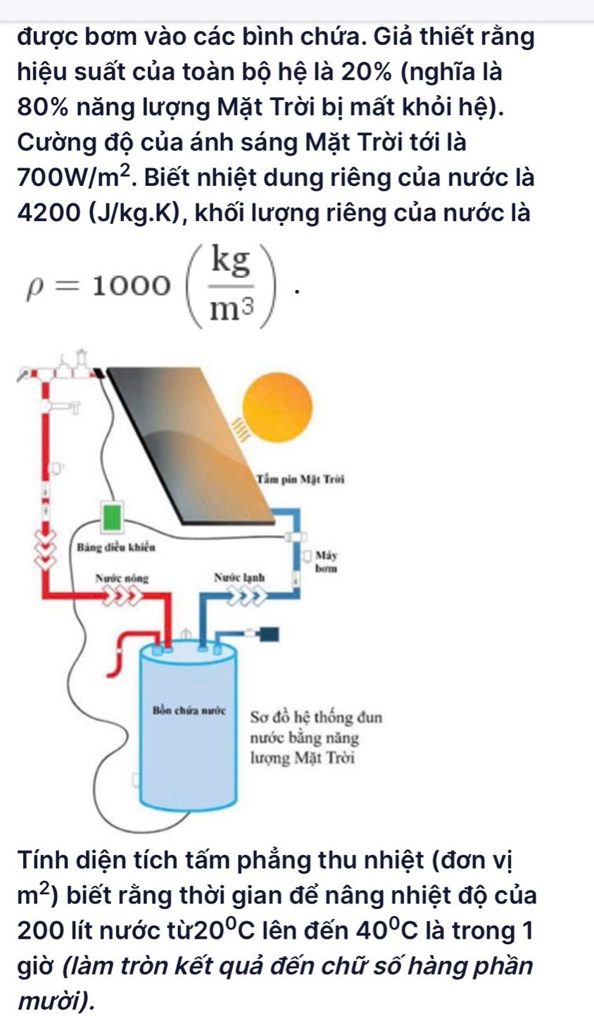 được bơm vào các bình chứa. Giả thiết rằng 
hiệu suất của toàn bộ hệ là 20% (nghĩa là
80% năng lượng Mặt Trời bị mất khỏi hệ). 
Cường độ của ánh sáng Mặt Trời tới là
700W/m^2. Biết nhiệt dung riêng của nước là
4200 (J/kg. K), khối lượng riêng của nước là
rho =1000( kg/m^3 ). 
Tính diện tích tấm phẳng thu nhiệt (đơn vị
m^2) biết rằng thời gian để nâng nhiệt độ của
200 lít nước tir20°C lên đến 40°C là trong 1 
giờ (làm tròn kết quả đến chữ số hàng phần 
mười).