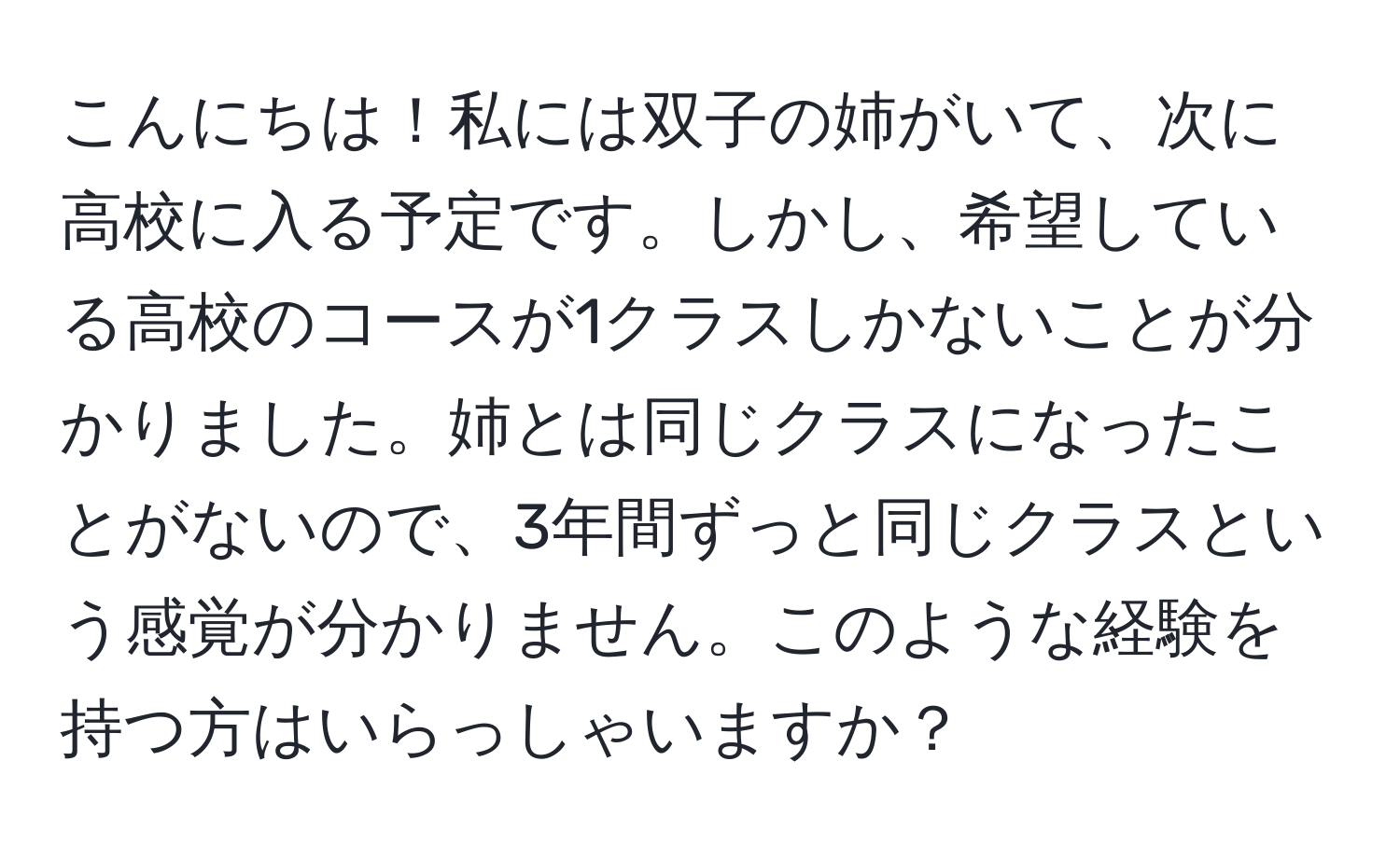 こんにちは！私には双子の姉がいて、次に高校に入る予定です。しかし、希望している高校のコースが1クラスしかないことが分かりました。姉とは同じクラスになったことがないので、3年間ずっと同じクラスという感覚が分かりません。このような経験を持つ方はいらっしゃいますか？