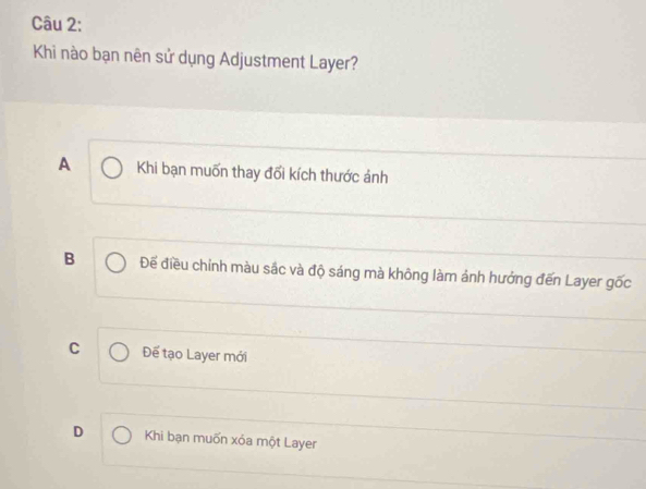 Khi nào bạn nên sử dụng Adjustment Layer?
A Khi bạn muốn thay đổi kích thước ảnh
B Đế điều chỉnh màu sắc và độ sáng mà không làm ảnh hưởng đến Layer gốc
C Đế tạo Layer mới
D Khi bạn muốn xóa một Layer