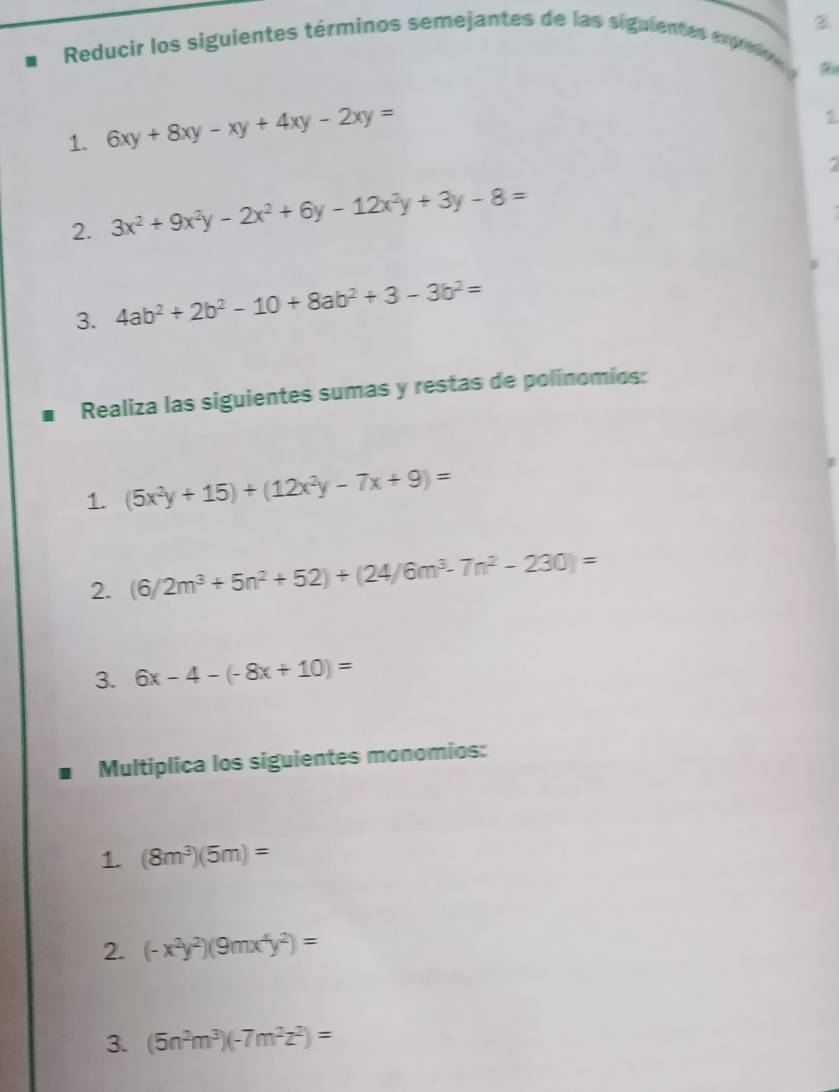 Reducir los siguientes términos semejantes de las siguientes exprno 

1. 6xy+8xy-xy+4xy-2xy=
1 
7 
2. 3x^2+9x^2y-2x^2+6y-12x^2y+3y-8=
3. 4ab^2+2b^2-10+8ab^2+3-3b^2=
Realiza las siguientes sumas y restas de polinomios: 
1. (5x^2y+15)+(12x^2y-7x+9)=
2. (6/2m^3+5n^2+52)+(24/6m^3-7n^2-230)=
3. 6x-4-(-8x+10)=
Multiplica los siguientes monomios: 
1. (8m^3)(5m)=
2. (-x^2y^2)(9mx^4y^2)=
3. (5n^2m^3)(-7m^2z^2)=