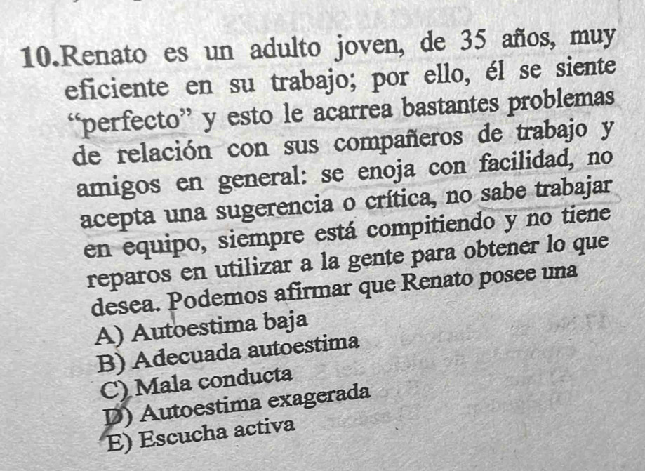 Renato es un adulto joven, de 35 años, muy
eficiente en su trabajo; por ello, él se siente
“perfecto” y esto le acarrea bastantes problemas
de relación con sus compañeros de trabajo y
amigos en general: se enoja con facilidad, no
acepta una sugerencia o crítica, no sabe trabajar
en equipo, siempre está compitiendo y no tiene
reparos en utilizar a la gente para obtener lo que
desea. Podemos afirmar que Renato posee una
A) Autoestima baja
B) Adecuada autoestima
C) Mala conducta
D) Autoestima exagerada
E) Escucha activa