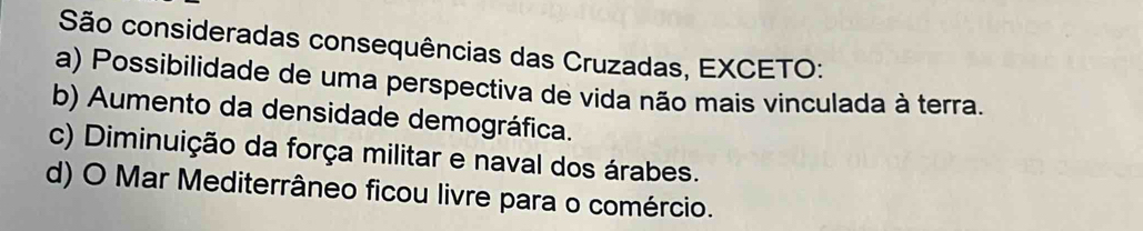 São consideradas consequências das Cruzadas, EXCETO:
a) Possibilidade de uma perspectiva de vida não mais vinculada à terra.
b) Aumento da densidade demográfica.
c) Diminuição da força militar e naval dos árabes.
d) O Mar Mediterrâneo ficou livre para o comércio.