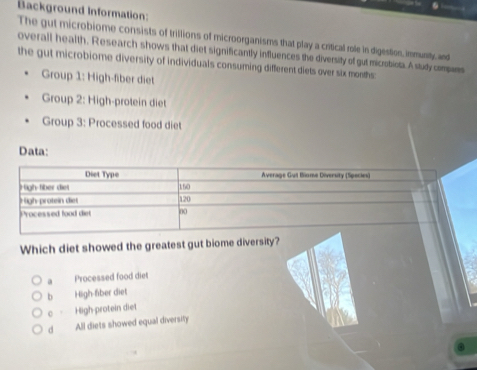 Background Information:
The gut microbiome consists of trillions of microorganisms that play a critical role in digestion, immunity, and
overall health. Research shows that diet significantly influences the diversity of gut microbiot. A study compans
the gut microbiome diversity of individuals consuming different diets over six months
Group 1: High-fiber diet
Group 2: High-protein diet
Group 3: Processed food diet
Data:
Which diet showed the greatest gut biome diversity?
a Processed food diet
b High-fiber diet
0 。 High protein diet
d All diets showed equal diversity