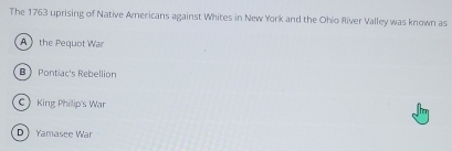 The 1763 uprising of Native Americans against Whites in New York and the Ohio River Valley was known as
A  the Pequot War
B Pontiac's Rebellion
CKing Philip's War
DYamasee War