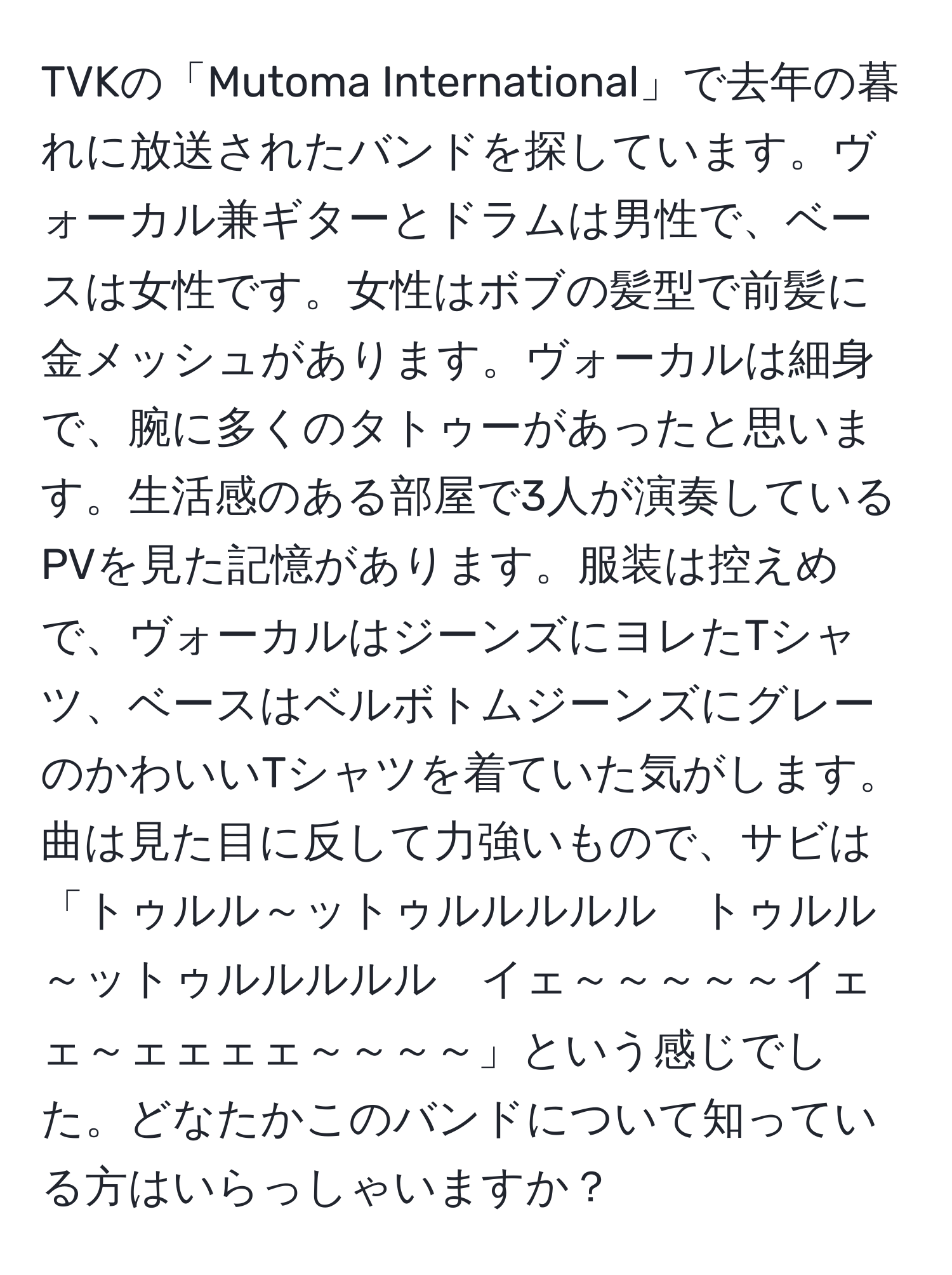 TVKの「Mutoma International」で去年の暮れに放送されたバンドを探しています。ヴォーカル兼ギターとドラムは男性で、ベースは女性です。女性はボブの髪型で前髪に金メッシュがあります。ヴォーカルは細身で、腕に多くのタトゥーがあったと思います。生活感のある部屋で3人が演奏しているPVを見た記憶があります。服装は控えめで、ヴォーカルはジーンズにヨレたTシャツ、ベースはベルボトムジーンズにグレーのかわいいTシャツを着ていた気がします。曲は見た目に反して力強いもので、サビは「トゥルル～ットゥルルルルル　トゥルル～ットゥルルルルル　イェ～～～～～イェェ～ェェェェ～～～～」という感じでした。どなたかこのバンドについて知っている方はいらっしゃいますか？