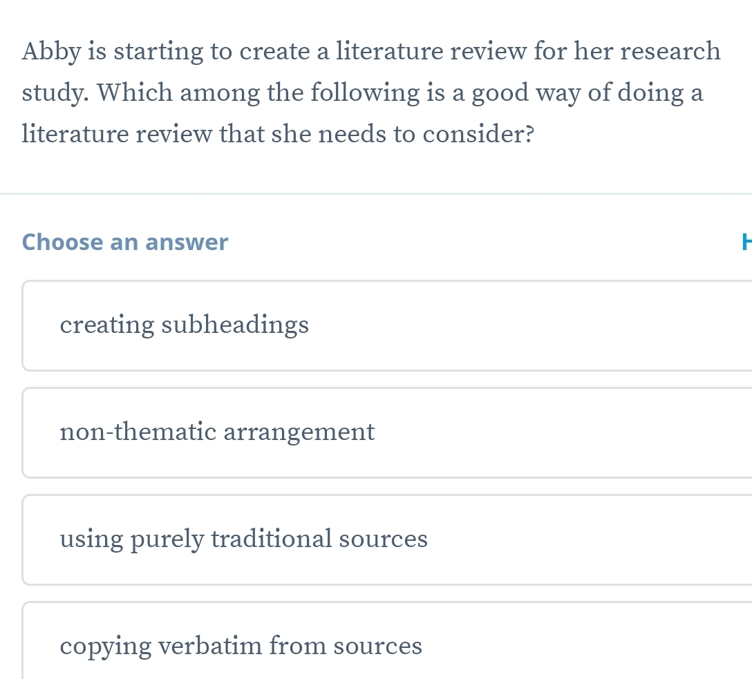 Abby is starting to create a literature review for her research
study. Which among the following is a good way of doing a
literature review that she needs to consider?
Choose an answer
creating subheadings
non-thematic arrangement
using purely traditional sources
copying verbatim from sources