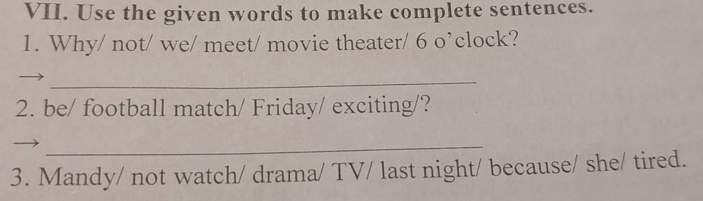 Use the given words to make complete sentences. 
1. Why/ not/ we/ meet/ movie theater/ 6 o’clock? 
_ 
2. be/ football match/ Friday/ exciting/? 
_ 
3. Mandy/ not watch/ drama/ TV/ last night/ because/ she/ tired.