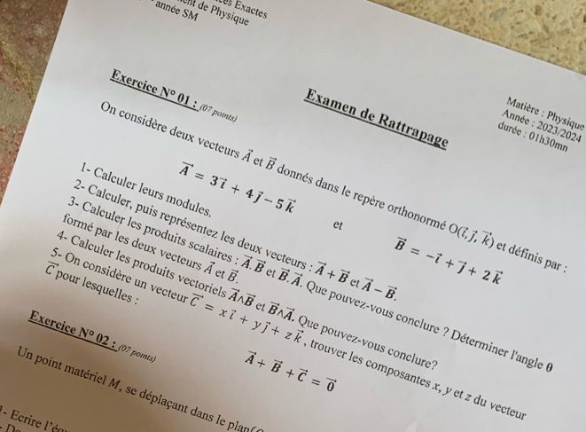 Les Exactes 
année SM 
Ont de Physique 
Exercice N° 01 ： (07 points) 
Matière : Physique 
Examen de Rattrapage 
Année : 2023/2024 
durée : 01h30mn 
On considère deux vecteurs vector A et vector B donnés dans le repère orthonorme O(vector i,vector j,vector k)
vector A=3vector i+4vector j-5vector k
1- Calculer leurs modules 
2- Calculer, puis représentez les deux vecteurs 
et 
3- Calculer les produits scalaires
vector B=-vector i+vector j+2vector k
formé par les deux vecteurs vector A et vector B. vector A.vector B et vector B.vector A vector A+vector B et vector A-vector B. 
et définis par : 
C pour lesquelles : 
4- Calculer les produits vectoriels Que pouvez-vous conclure ? Déterminer l'angle 
5- On considère un vecteur vector C=xvector l+ vector Awedge vector B et vector Bwedge vector A Que pouvez-vous conclure? 
Exercice N° 02 :_(07 pomts)
vector A+vector B+vector C=vector 0
y vector j+zvector k trouver les composantes x, y et z du vecteu 
Un point matériel M, se déplaçant dans le plan 
- Ecrire l'éa