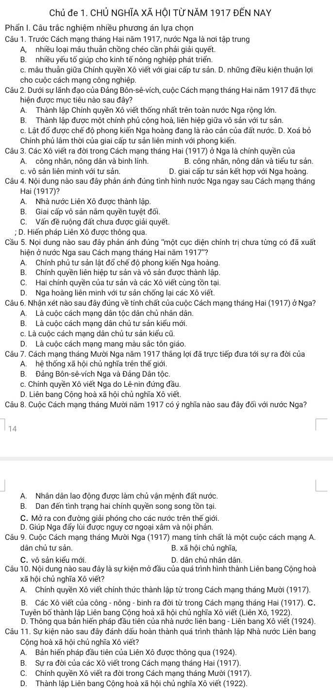 Chủ đe 1. CHỦ NGHĩA XÃ HộI Từ NăM 1917 ĐẾN NAY
Phấn I. Câu trắc nghiệm nhiều phương án lựa chọn
Câu 1. Trước Cách mạng tháng Hai năm 1917, nước Nga là nơi tập trung
A, nhiều loại mâu thuẫn chồng chéo cần phải giải quyết.
B.  nhiều yếu tố giúp cho kinh tế nông nghiệp phát triển.
c. mâu thuẩn giữa Chính quyền Xô viết với giai cấp tư sản. D. những điều kiện thuận lợi
cho cuộc cách mạng công nghiệp.
Câu 2. Dưới sự lãnh đạo của Đảng Bôn-sê-vích, cuộc Cách mạng tháng Hai năm 1917 đã thực
hiện được mục tiêu nào sau đây?
A. Thành lập Chính quyền Xô viết thống nhất trên toàn nước Nga rộng lớn.
B. Thành lập được một chính phủ cộng hoà, liên hiệp giữa vô sản với tư sản.
c. Lật đổ được chế độ phong kiến Nga hoàng đang là rào cản của đất nước. D. Xoá bỏ
Chính phủ lâm thời của giai cấp tư sản liên minh với phong kiến.
Câu 3. Các Xô viết ra đời trong Cách mạng tháng Hai (1917) ở Nga là chính quyền của
A. công nhân, nông dân và binh lính. B. công nhân, nông dân và tiểu tư sản.
c. vô sản liên minh với tư sản. D. giai cấp tư sản kết hợp với Nga hoàng.
Câu 4. Nội dung nào sau đây phản ánh đúng tình hình nước Nga ngay sau Cách mạng tháng
Hai (1917)?
A. Nhà nước Liên Xô được thành lập.
B. Giai cấp vô sản nằm quyền tuyệt đối.
C. Vấn đề ruộng đất chưa được giải quyết.
; D. Hiến pháp Liên Xô được thông qua.
Cầu 5. Nọi dung nào sau đây phản ánh đúng ''một cục diện chính trị chưa từng có đã xuất
hiện ở nước Nga sau Cách mạng tháng Hai năm 1917''?
A. Chính phủ tư sản lật đổ chế độ phong kiến Nga hoàng.
B. Chính quyền liên hiệp tư sản và vô sản được thành lập.
C. Hai chính quyền của tư sản và các Xô viết cùng tồn tại.
D. Nga hoàng liên minh với tư sản chống lại các Xô viết.
Câu 6. Nhận xét nào sau đây đúng về tính chất của cuộc Cách mạng tháng Hai (1917) ở Nga?
A. Là cuộc cách mạng dân tộc dân chủ nhân dân.
B. Là cuộc cách mạng dân chủ tư sản kiểu mới.
c. Là cuộc cách mạng dân chủ tư sản kiểu cũ.
D. Là cuộc cách mạng mang màu sắc tôn giáo.
Câu 7. Cách mạng tháng Mười Nga năm 1917 thắng lợi đã trực tiếp đưa tới sự ra đời của
A. hệ thống xã hội chủ nghĩa trên thế giới.
B. Đảng Bôn-sê-vích Nga và Đảng Dân tộc.
c. Chính quyền Xô viết Nga do Lê-nin đứng đầu.
D. Liên bang Cộng hoà xã hội chủ nghĩa Xô viết
Câu 8. Cuộc Cách mạng tháng Mười năm 1917 có ý nghĩa nào sau đây đối với nước Nga?
14
A. Nhân dân lao động được làm chủ vận mệnh đất nước.
B. Dan đến tình trạng hai chính quyền song song tồn tại.
C. Mở ra con đường giải phóng cho các nước trên thế giới.
D. Giúp Nga đấy lùi được nguy cơ ngoại xâm và nội phản.
Câu 9. Cuộc Cách mạng tháng Mười Nga (1917) mang tính chất là một cuộc cách mạng A.
dân chủ tư sản. B. xã hội chủ nghĩa,
C. vô sản kiểu mới. D. dân chủ nhân dân.
Câu 10. Nội dung nào sau đây là sự kiện mở đầu của quá trình hình thành Liên bang Cộng hoà
xã hội chủ nghĩa Xô viết?
A. Chính quyền Xô viết chính thức thành lập từ trong Cách mạng tháng Mười (1917).
B. Các Xô viết của công - nông - binh ra đời từ trong Cách mạng tháng Hai (1917). C.
Tuyên bố thành lập Liên bang Cộng hoà xã hội chủ nghĩa Xô viết (Liên Xô, 1922).
D. Thông qua bản hiến pháp đầu tiên của nhà nước liên bang - Liên bang Xô viết (1924).
Câu 11. Sự kiện nào sau đây đánh dấu hoàn thành quá trình thành lập Nhà nước Liên bang
Cộng hoà xã hội chủ nghĩa Xô viết?
A. Bản hiến pháp đầu tiên của Liên Xô được thông qua (1924).
B. Sự ra đời của các Xô viết trong Cách mạng tháng Hai (1917).
C. Chính quyền Xô viết ra đời trong Cách mạng tháng Mười (1917).
D. Thành lập Liên bang Cộng hoà xã hội chủ nghĩa Xô viết (1922).