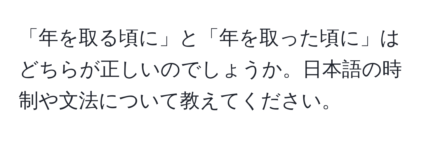 「年を取る頃に」と「年を取った頃に」はどちらが正しいのでしょうか。日本語の時制や文法について教えてください。