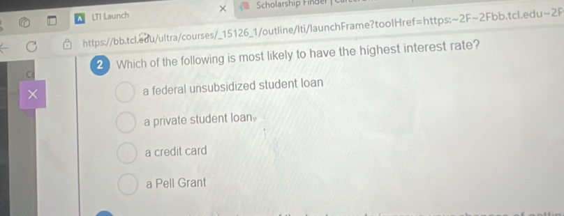 Scholarship F in der 
A LTI Launch
https://bb.tcl.edu/ultra/courses/_15126_1/outline/Iti/launchFrame?toolHref=https:~2F~2Fbb.tcl.edu~2F
2 Which of the following is most likely to have the highest interest rate?
C
×
a federal unsubsidized student loan
a private student loan.
a credit card
a Pell Grant