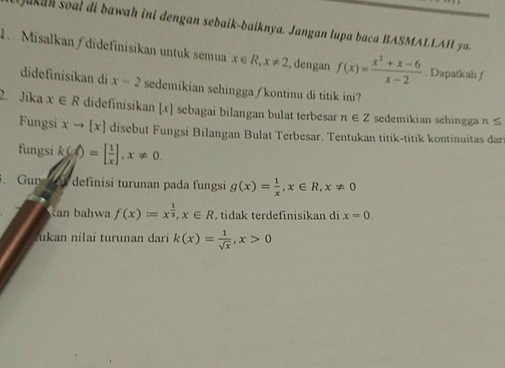 uka n soa i bawah ini dengan sebaik-baiknya. Jangan lupa baca BASMA y 
1. Misalkan /didefinisikan untuk semua x∈ R, x!= 2 , dengan f(x)= (x^2+x-6)/x-2 . Dapatkah ƒ 
didefinisikan di x=2 sedemikian sehingga ∫kontinu di titik ini? 
2. Jika x∈ R didefinisikan [ x ] sebagai bilangan bulat terbesar n∈ Z sedemikian sehingga n≤
Fungsi xto [x] disebut Fungsi Bilangan Bulat Terbesar. Tentukan titik-titik kontinuitas dari 
fungsi k(x=[ 1/x ], x!= 0. 
3. Gur en definisi turunan pada fungsi g(x)= 1/x , x∈ R, x!= 0
can bahwa f(x)=x^(frac 1)3, x∈ R , tidak terdefinisikan di x=0. 
lukan nilai turunan dari k(x)= 1/sqrt(x) , x>0