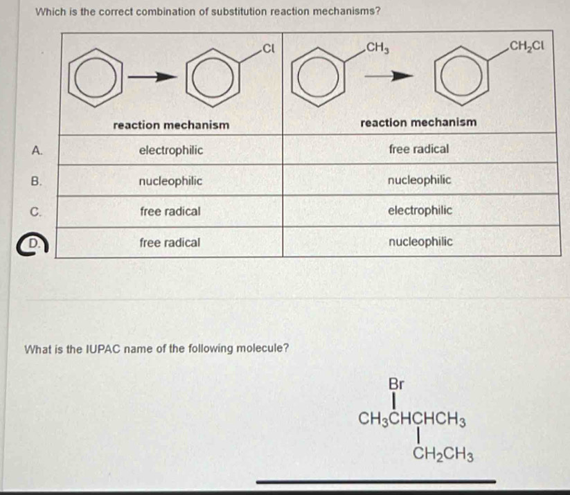 Which is the correct combination of substitution reaction mechanisms?
Cl
CH_3
CH_2Cl
reaction mechanism reaction mechanism
A. electrophilic free radical
B. nucleophilic nucleophilic
C. free radical electrophilic
D. _□  free radical nucleophilic
What is the IUPAC name of the following molecule?
beginpmatrix  1/1 ) CH_3CHCH_3CH_3 CH_2CH_3^