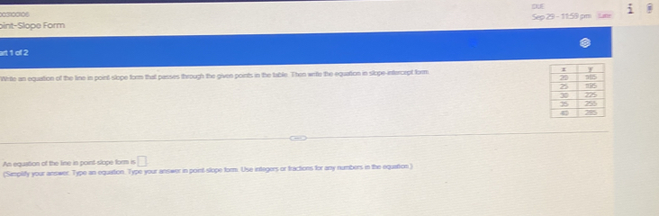 003100106 
oint-Slope Form Sep 29 - 11:59 pm 
art 1 of 2 
Write an equation of the line in point slope form that passes through the given points in the table. Then write the equarion in slope-interorpt form 
An equation of the line in point slope form i □ 
(Simplify your answer. Type an equation. Type your answer in point slope form. Use integers or fractions for any numbers in the equattion)