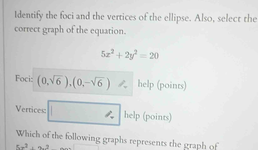 Identify the foci and the vertices of the ellipse. Also, select the 
correct graph of the equation.
5x^2+2y^2=20
Foci: (0,sqrt(6)),(0,-sqrt(6)) help (points) 
Vertices: □ help(p □  oints) 
Which of the following graphs represents the graph of
5x^2+2x^2