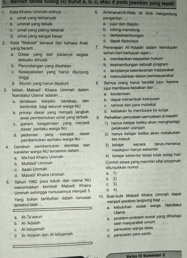 Berilah tanda silang (x) huruf a, b, c, atau d pada jawaban yang tepat!
1. Kata Khaira Ummah artinya ... 6. Al-Amanah/Al-Wafa bil Ahdi mengandung
a. umat yang terbanyak pengertian ....
b. ummat yang tebaik a. jujur dan disiplin
c. umat yang paling tekenal b. tolong-menolong
d. umat yang sangat besar
c. berkesinambungan
2. Kata “Mabadi” berasal dari bahasa Arab d. dapat dipercaya
yang berarti .. 7. Penerapan Al-'Adalah dalam kehidupan
a. Dasar yang dari padanya segala sehari-hari bertujuan agar ...
sesuatu dimulai a. memberikan kepastian hukum
b. Perundangan yang disahkan b. kesinambungan sebuah program
c. Kesepakatan yang harus dijunjung c. terciptanya ketenteraman masyarakat
tinggi d. memudahkan dalam bermasyarakat
d. Aturan yang harus dipatuhi 8. Semua orang harus bersifat jujur, karena
3. Istilah Mabadi' Khaira Ummah dalam jujur membawa kebaikan dan ....
Nahdlatul Ulama' adalah .... a. keutamaan
a. landasan berpikir, bersikap, dan b. dapat menambah kekayaan
bertindak bagi seluruh warga NU c. rahmat dari para malaikat
b. prinsip dasar yang menjadi langkah d. kebaikan itu membawa ke surga
awal pembentukan umat yang terbaik 9. Perhatikan pernyataan-peryataan di bawah!
c. paham keagamaan yang menjadi 1) hanya belajar ketika akan menghadapi
dasar perilaku warga NU pelaksaan ulangan
d. pedoman yang menjadi dasar 2) hanya belajar ketika akan melakukan
pembentukan eprilaku warga NU tes masuk
4. Gerakan pembentukan identitas dan 3) belajar secara terus-menerus
karakter warga NU tercermin dalam... meskipun hanya sebentar
a. Ma'had Khairu Ummah 4) belajar sebentar tetapi tidak setiap hari
b. Mubtadi' Ummah Contoh siswa yang memiliki sifat istiqamah
c. Asasi Ummah ditunjukkan nomor ....
d. Mabadi' Khaira Ummah a. 1)
5. Tahun 1992 para tokoh dan ulama NU b. 2)
merumuskan kembali Mabadi Khaira c. 3)
Ummah sehingga rumusannya menjadi 5. d. 4)
Yang bukan tambahan dalam rumusan 10. Butir-butir Mabadi Khaira Ummah dapat
tersebut ialah .... menjadi jawaban langsung bagi ....
a. kebutuhan sosial warga Nahdlatul
a. At-Ta'awun Ulama
b. problem-problem sosial yang dihadapi
b. Al-'Adalah oleh masyarakat umum
c. Al-Istiqamah c. persoalan warga desa
d. Al-'Adalah dan Al-Istiqamah
d. persoalan para santri
Kelas IX Semester 2