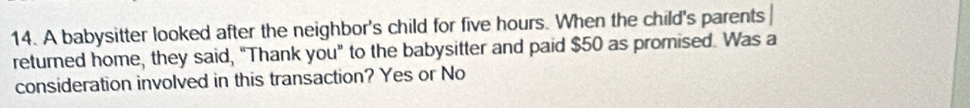 A babysitter looked after the neighbor's child for five hours. When the child's parents 
returned home, they said, “Thank you” to the babysitter and paid $50 as promised. Was a 
consideration involved in this transaction? Yes or No