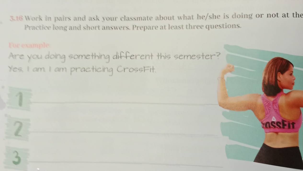 3.16 Work in pairs and ask your classmate about what he/she is doing or not at the 
Practice long and short answers. Prepare at least three questions. 
For example: 
Are a ng something different this semester 
Yes, I am. I am practicing 
3