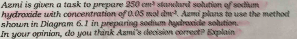 Azmi is given a task to prepare 250cm^3 standard solution of sodium 
hydroxide with concentration of 0.05 mol dm^(-3). Azmi plans to use the method 
shown in Diagram 6.1 in preparing sodium hydroxide solution. 
In your opinion, do you think Azmi's decision correct? Explain