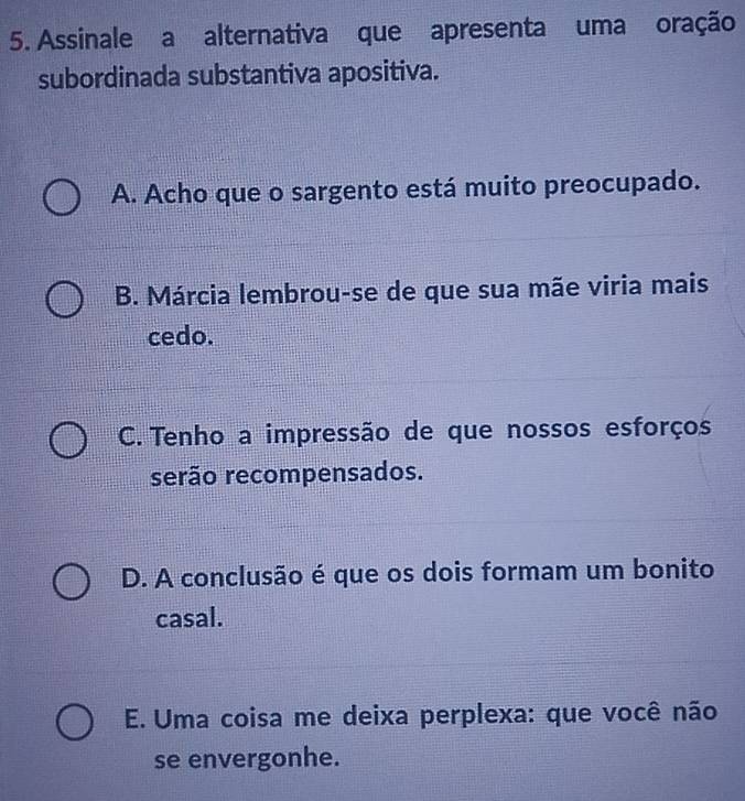 Assinale a alternativa que apresenta uma oração
subordinada substantiva apositiva.
A. Acho que o sargento está muito preocupado.
B. Márcia lembrou-se de que sua mãe viria mais
cedo.
C. Tenho a impressão de que nossos esforços
serão recompensados.
D. A conclusão é que os dois formam um bonito
casal.
E. Uma coisa me deixa perplexa: que você não
se envergonhe.