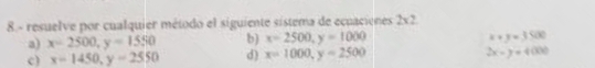 8.- resuelve por cualquier método el siguiente sistema de ecuaciones 2x2. 
a) x=2500, y=1550 b) x=2500, y=1000
x+y=3500
c) x=1450, y=2550 d) x=1000, y=2500
2x-y+4000