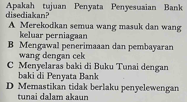 Apakah tujuan Penyata Penyesuaian Bank
disediakan?
A Merekodkan semua wang masuk dan wang
keluar perniagaan
B Mengawal penerimaaan dan pembayaran
wang dengan cek
C Menyelaras baki di Buku Tunai dengan
baki di Penyata Bank
D Memastikan tidak berlaku penyelewengan
tunai dalam akaun