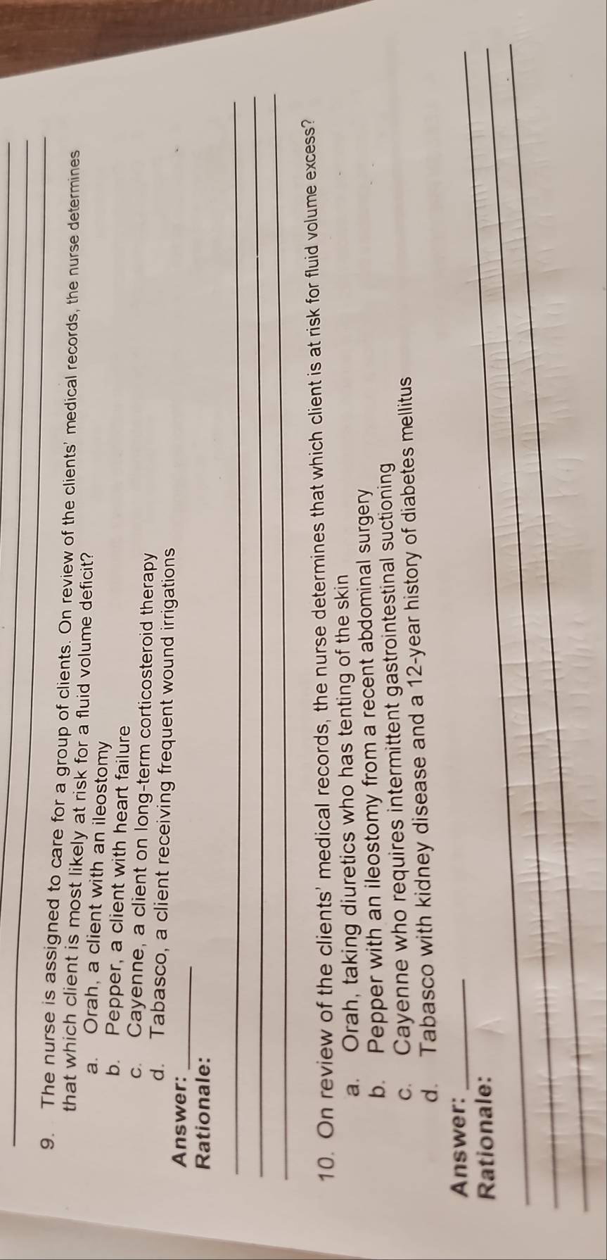 The nurse is assigned to care for a group of clients. On review of the clients' medical records, the nurse determines
that which client is most likely at risk for a fluid volume deficit?
a. Orah, a client with an ileostomy
b. Pepper, a client with heart failure
c. Cayenne, a client on long-term corticosteroid therapy
d. Tabasco, a client receiving frequent wound irrigations
Answer:_
Rationale:
_
_
_
10. On review of the clients' medical records, the nurse determines that which client is at risk for fluid volume excess?
a. Orah, taking diuretics who has tenting of the skin
b. Pepper with an ileostomy from a recent abdominal surgery
c. Cayenne who requires intermittent gastrointestinal suctioning
d. Tabasco with kidney disease and a 12-year history of diabetes mellitus
_Answer:_
_Rationale:
_