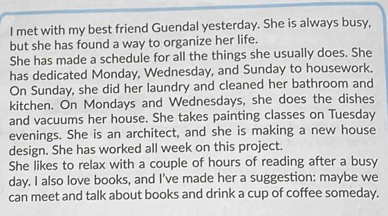 met with my best friend Guendal yesterday. She is always busy, 
but she has found a way to organize her life. 
She has made a schedule for all the things she usually does. She 
has dedicated Monday, Wednesday, and Sunday to housework. 
On Sunday, she did her laundry and cleaned her bathroom and 
kitchen. On Mondays and Wednesdays, she does the dishes 
and vacuums her house. She takes painting classes on Tuesday 
evenings. She is an architect, and she is making a new house 
design. She has worked all week on this project. 
She likes to relax with a couple of hours of reading after a busy 
day. I also love books, and I've made her a suggestion: maybe we 
can meet and talk about books and drink a cup of coffee someday.