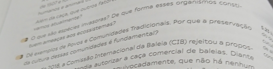 de 1507 e f 
humanos e animai 
Além da caça, que outros fatol 
# O que são espécies invasoras? De que forma esses organismos consti 
vamos atualmente? 
tuem ameaças aos ecossistemas? 
a Dé exemplos de Povos e Comunidades Tradicionais. Por que a preservação 52 
da cultura dessas comunidades é fundamental? 
Comissão Internacional da Baleia (CIB) rejeitou a prop 
de s 
dia autorizar a caça comercial de baleias. Diante 
tipe 
Evivocadamente, que não há nenhum