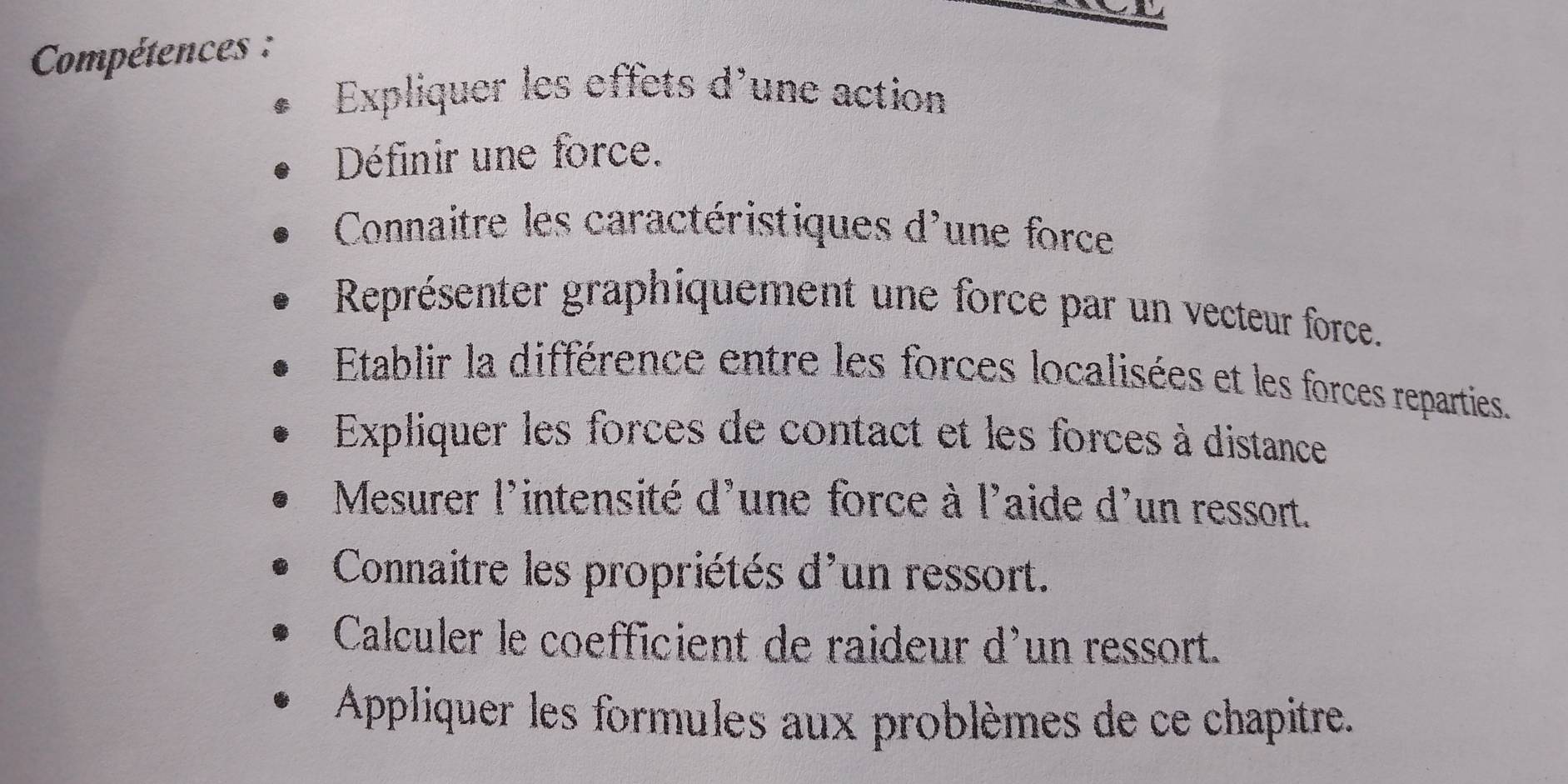 Compétences : 
Expliquer les effets d'une action 
Définir une force. 
Connaitre les caractéristiques d'une force 
Représenter graphiquement une force par un vecteur force. 
Etablir la différence entre les forces localisées et les forces reparties. 
Expliquer les forces de contact et les forces à distance 
Mesurer l'intensité d'une force à l'aide d'un ressort. 
Connaitre les propriétés d'un ressort. 
Calculer le coefficient de raideur d'un ressort. 
Appliquer les formules aux problèmes de ce chapitre.